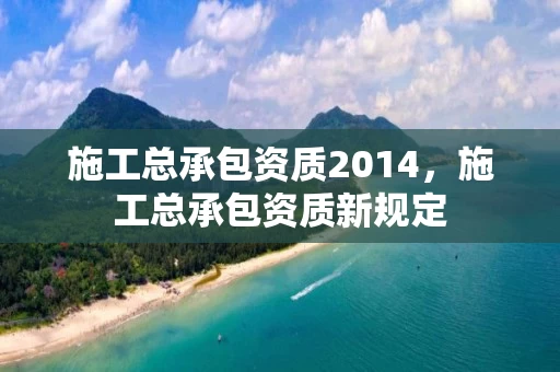 施工总承包资质2014，施工总承包资质新规定