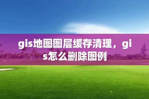 gis地图图层缓存清理，gis怎么删除图例