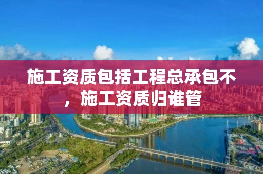 施工资质包括工程总承包不，施工资质归谁管