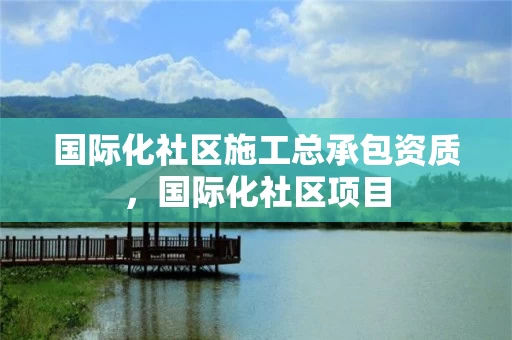 国际化社区施工总承包资质，国际化社区项目