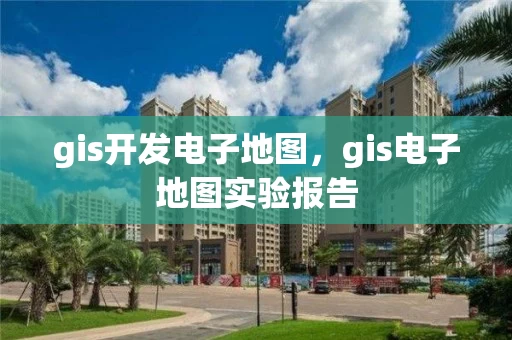 gis开发电子地图，gis电子地图实验报告