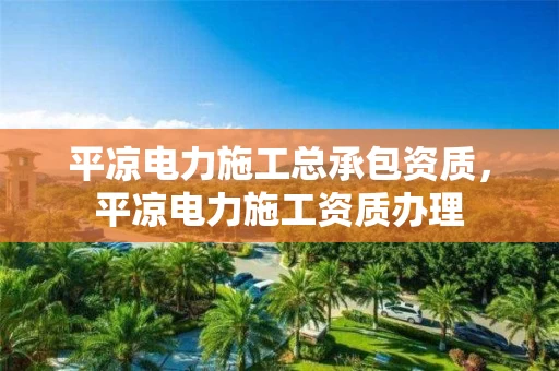 平凉电力施工总承包资质，平凉电力施工资质办理