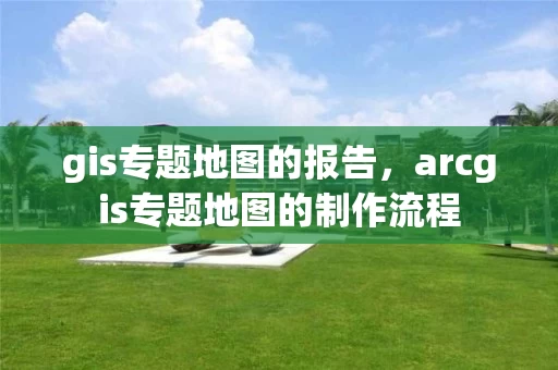 gis专题地图的报告，arcgis专题地图的制作流程