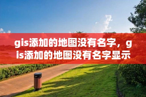 gis添加的地图没有名字，gis添加的地图没有名字显示