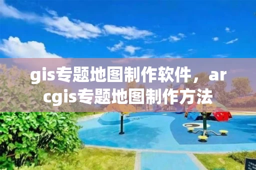 gis专题地图制作软件，arcgis专题地图制作方法