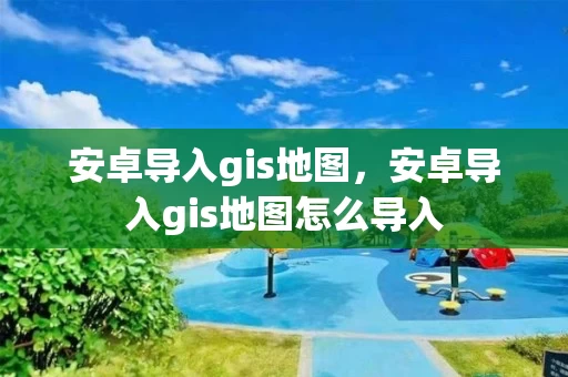 安卓导入gis地图，安卓导入gis地图怎么导入