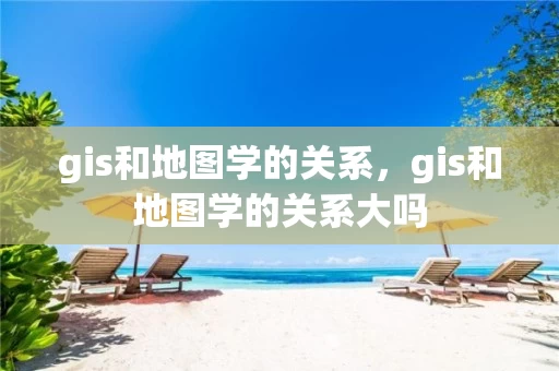 gis和地图学的关系，gis和地图学的关系大吗