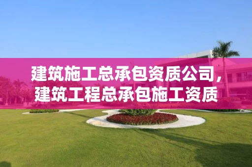 建筑施工总承包资质公司，建筑工程总承包施工资质