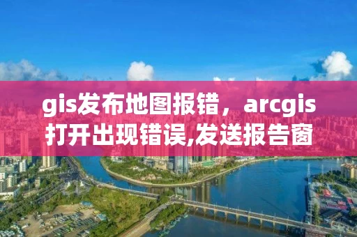 gis发布地图报错，arcgis打开出现错误,发送报告窗口