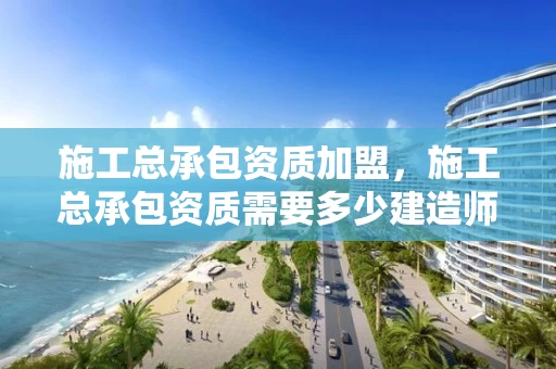 施工总承包资质加盟，施工总承包资质需要多少建造师