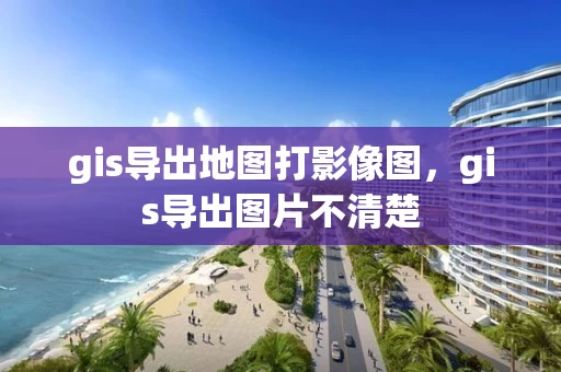 gis导出地图打影像图，gis导出图片不清楚