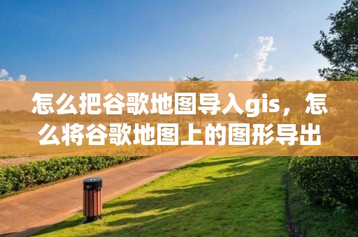 怎么把谷歌地图导入gis，怎么将谷歌地图上的图形导出