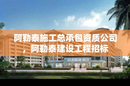 阿勒泰施工总承包资质公司，阿勒泰建设工程招标