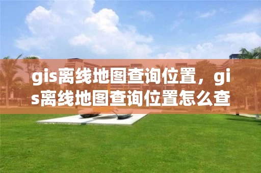 gis离线地图查询位置，gis离线地图查询位置怎么查