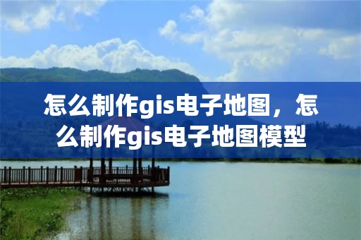 怎么制作gis电子地图，怎么制作gis电子地图模型