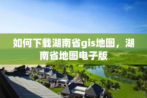 如何下载湖南省gis地图，湖南省地图电子版
