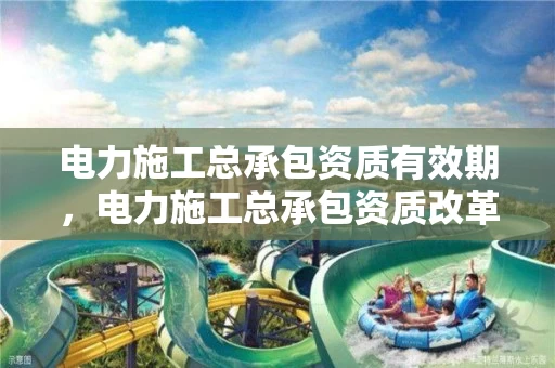 电力施工总承包资质有效期，电力施工总承包资质改革