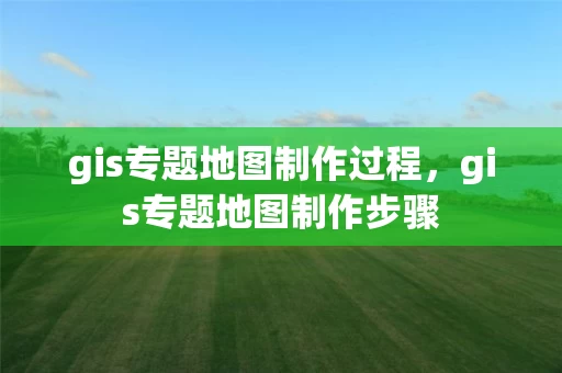 gis专题地图制作过程，gis专题地图制作步骤