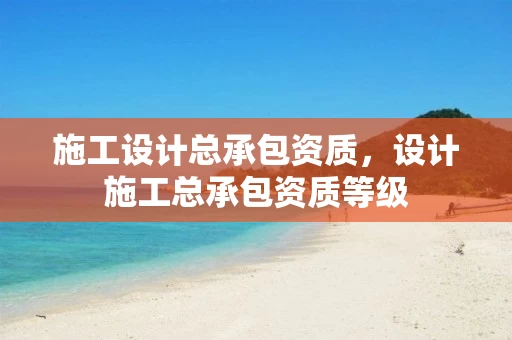 施工设计总承包资质，设计施工总承包资质等级