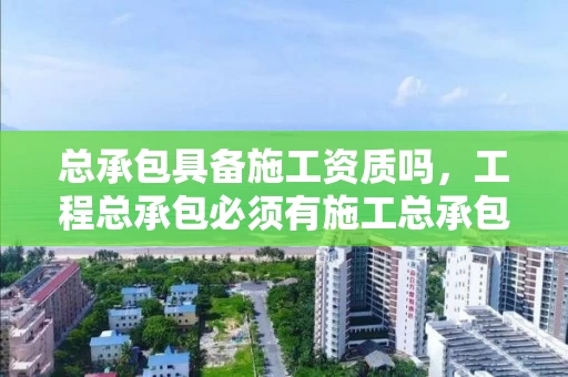 总承包具备施工资质吗，工程总承包必须有施工总承包资质