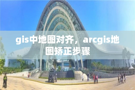 gis中地图对齐，arcgis地图矫正步骤
