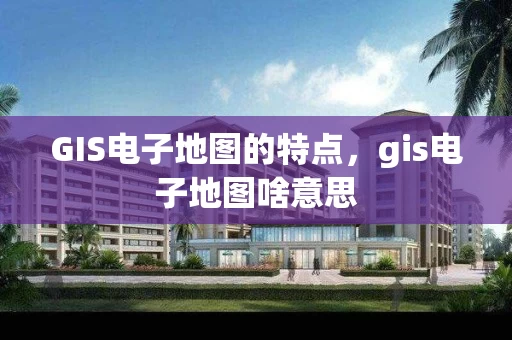 GIS电子地图的特点，gis电子地图啥意思