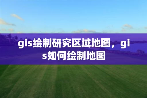 gis绘制研究区域地图，gis如何绘制地图