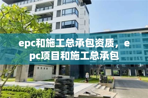 epc和施工总承包资质，epc项目和施工总承包