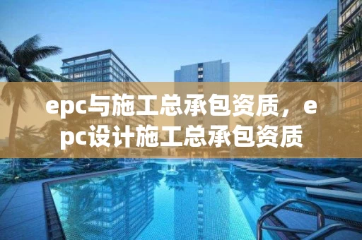 epc与施工总承包资质，epc设计施工总承包资质