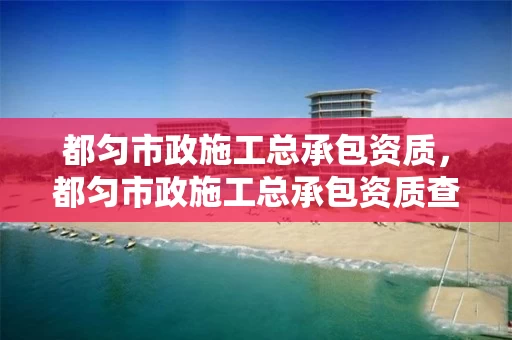 都匀市政施工总承包资质，都匀市政施工总承包资质查询