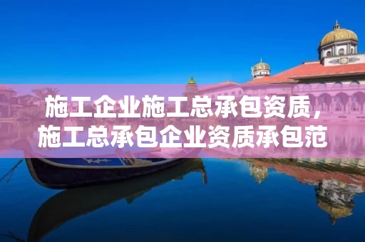 施工企业施工总承包资质，施工总承包企业资质承包范围