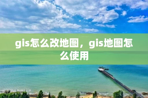 gis怎么改地图，gis地图怎么使用