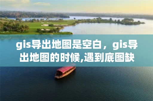 gis导出地图是空白，gis导出地图的时候,遇到底图缺失的