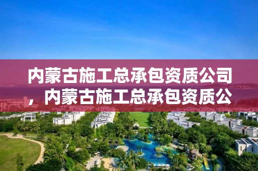 内蒙古施工总承包资质公司，内蒙古施工总承包资质公司有哪些