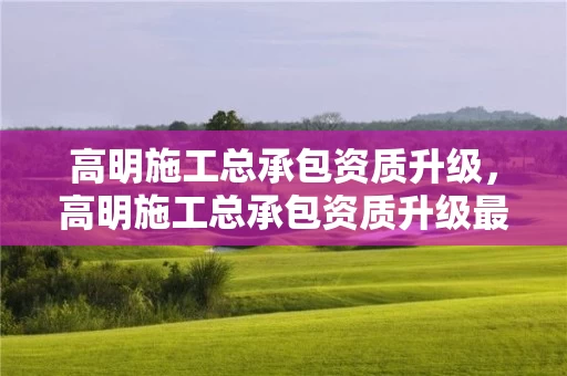 高明施工总承包资质升级，高明施工总承包资质升级最新消息