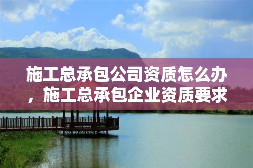 施工总承包公司资质怎么办，施工总承包企业资质要求