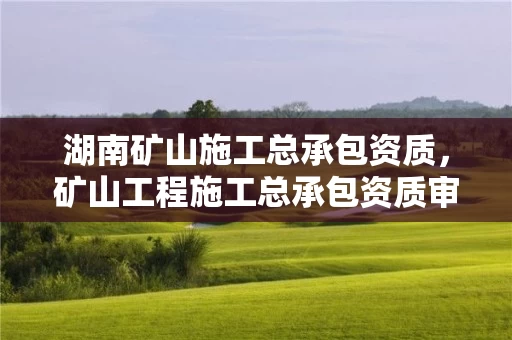 湖南矿山施工总承包资质，矿山工程施工总承包资质审批