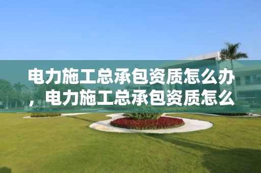 电力施工总承包资质怎么办，电力施工总承包资质怎么办手续