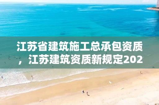 江苏省建筑施工总承包资质，江苏建筑资质新规定2021