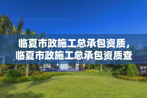 临夏市政施工总承包资质，临夏市政施工总承包资质查询