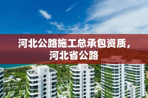 河北公路施工总承包资质，河北省公路