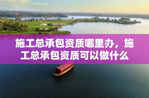 施工总承包资质哪里办，施工总承包资质可以做什么