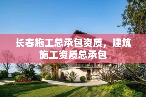 长春施工总承包资质，建筑施工资质总承包