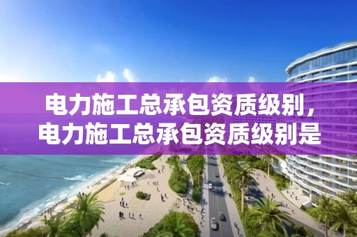 电力施工总承包资质级别，电力施工总承包资质级别是什么