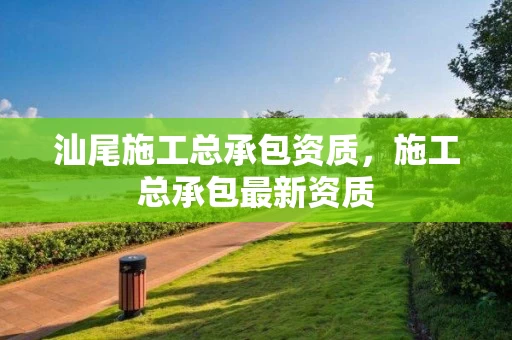 汕尾施工总承包资质，施工总承包最新资质