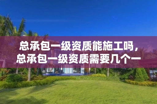 总承包一级资质能施工吗，总承包一级资质需要几个一级建造师
