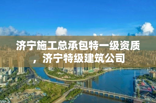 济宁施工总承包特一级资质，济宁特级建筑公司