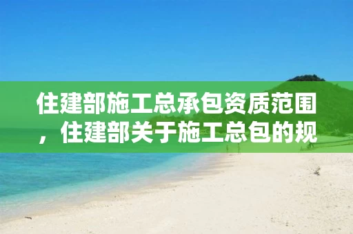 住建部施工总承包资质范围，住建部关于施工总包的规定