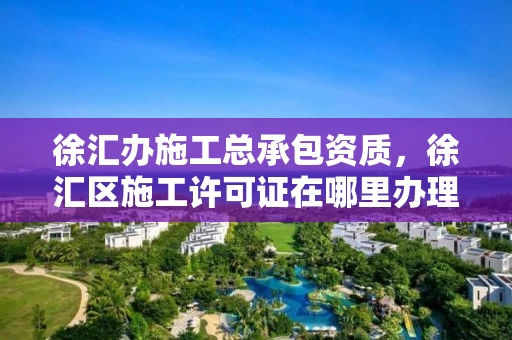 徐汇办施工总承包资质，徐汇区施工许可证在哪里办理