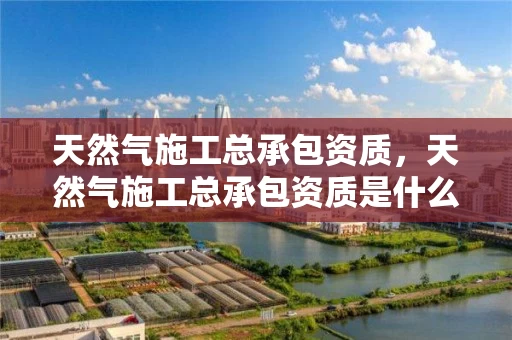 天然气施工总承包资质，天然气施工总承包资质是什么